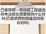 巴音郭楞一级铁路工程建造师考试报名需要提供什么材料(巴音郭楞铁路建造师报名材料)