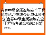 宜春中级金属冶炼安全工程师考试合格线介绍具体多少分(宜春中级金属冶炼安全工程师考试合格线分值)