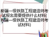 新疆一级铁路工程建造师考试报名需要提供什么材料(新疆一级铁路工程建造师考试材料)