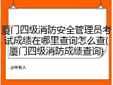 厦门四级消防安全管理员考试成绩在哪里查询怎么查(厦门四级消防成绩查询)