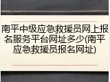 南平中级应急救援员网上报名服务平台网址多少(南平应急救援员报名网址)