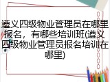遵义四级物业管理员在哪里报名,有哪些培训班(遵义四级物业管理员报名培训在哪里)