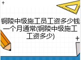 铜陵中级施工员工资多少钱一个月通常(铜陵中级施工工资多少)