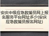 安庆中级应急救援员网上报名服务平台网址多少(安庆应急救援员报名网址)