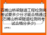 石嘴山桥梁隧道工程检测师考试要多少分才能合格通过(石嘴山桥梁隧道检测师考试合格分多少)