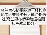 乌兰察布桥梁隧道工程检测师考试要多少分才能合格通过(乌兰察布桥梁隧道检测师考试合格分)