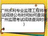 广州水利专业监理工程师考试成绩公布时间如何查询(广州监理考试成绩查询时间)