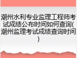 潮州水利专业监理工程师考试成绩公布时间如何查询(潮州监理考试成绩查询时间)