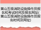 黄山五级消防设施操作员报名和考试时间及报名网址(黄山五级消防设施操作员报名时间及网址)