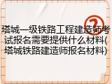 塔城一级铁路工程建造师考试报名需要提供什么材料(塔城铁路建造师报名材料)