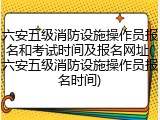 六安五级消防设施操作员报名和考试时间及报名网址(六安五级消防设施操作员报名时间)