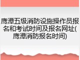 鹰潭五级消防设施操作员报名和考试时间及报名网址(鹰潭消防报名时间)