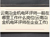 云南冶金机电环评师一般在哪里工作什么岗位(云南冶金机电环评师在企业工作)
