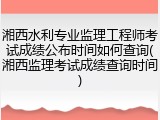 湘西水利专业监理工程师考试成绩公布时间如何查询(湘西监理考试成绩查询时间)