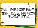 聊城二级保安员证书电子版在哪下载怎么下(聊城二级保安员证书下载)
