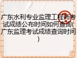 广东水利专业监理工程师考试成绩公布时间如何查询(广东监理考试成绩查询时间)