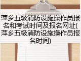 萍乡五级消防设施操作员报名和考试时间及报名网址(萍乡五级消防设施操作员报名时间)