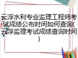 云浮水利专业监理工程师考试成绩公布时间如何查询(云浮监理考试成绩查询时间)