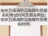 安庆五级消防设施操作员报名和考试时间及报名网址(安庆五级消防设施操作员报名时间)