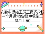 安徽中级施工员工资多少钱一个月通常(安徽中级施工员月工资)
