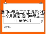 厦门中级施工员工资多少钱一个月通常(厦门中级施工工资多少)