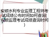 安顺水利专业监理工程师考试成绩公布时间如何查询(安顺监理考试成绩查询时间)