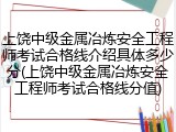 上饶中级金属冶炼安全工程师考试合格线介绍具体多少分(上饶中级金属冶炼安全工程师考试合格线分值)