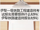 伊犁一级铁路工程建造师考试报名需要提供什么材料(伊犁铁路建造师报名材料)