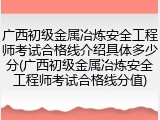 广西初级金属冶炼安全工程师考试合格线介绍具体多少分(广西初级金属冶炼安全工程师考试合格线分值)