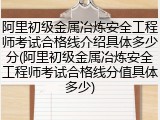 阿里初级金属冶炼安全工程师考试合格线介绍具体多少分(阿里初级金属冶炼安全工程师考试合格线分值具体多少)
