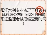 阳江水利专业监理工程师考试成绩公布时间如何查询(阳江监理考试成绩查询时间)