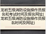 龙岩五级消防设施操作员报名和考试时间及报名网址(龙岩五级消防设施操作员报名时间及网址)
