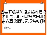 吉安五级消防设施操作员报名和考试时间及报名网址(吉安五级消防员报名时间)