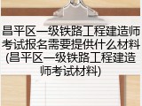 昌平区一级铁路工程建造师考试报名需要提供什么材料(昌平区一级铁路工程建造师考试材料)