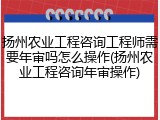 扬州农业工程咨询工程师需要年审吗怎么操作(扬州农业工程咨询年审操作)
