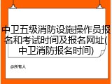 中卫五级消防设施操作员报名和考试时间及报名网址(中卫消防报名时间)