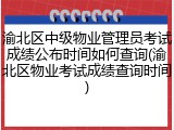 渝北区中级物业管理员考试成绩公布时间如何查询(渝北区物业考试成绩查询时间)