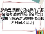 那曲五级消防设施操作员报名和考试时间及报名网址(那曲五级消防设施操作员报名时间及网址)