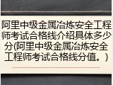 阿里中级金属冶炼安全工程师考试合格线介绍具体多少分(阿里中级金属冶炼安全工程师考试合格线分值。)