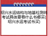 绍兴水运结构与地基检测师考试具体要看什么书哪买(绍兴水运考试书买)