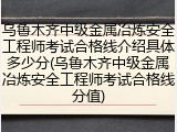 乌鲁木齐中级金属冶炼安全工程师考试合格线介绍具体多少分(乌鲁木齐中级金属冶炼安全工程师考试合格线分值)