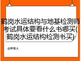 鹤岗水运结构与地基检测师考试具体要看什么书哪买(鹤岗水运结构检测书买)