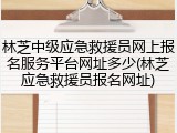 林芝中级应急救援员网上报名服务平台网址多少(林芝应急救援员报名网址)