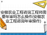 安徽农业工程咨询工程师需要年审吗怎么操作(安徽农业工程咨询年审操作)