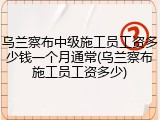 乌兰察布中级施工员工资多少钱一个月通常(乌兰察布施工员工资多少)