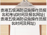 贵港五级消防设施操作员报名和考试时间及报名网址(贵港五级消防设施操作员报名时间及网址)
