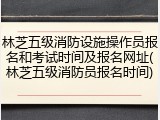 林芝五级消防设施操作员报名和考试时间及报名网址(林芝五级消防员报名时间)