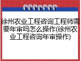 徐州农业工程咨询工程师需要年审吗怎么操作(徐州农业工程咨询年审操作)