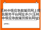 玉林中级应急救援员网上报名服务平台网址多少(玉林中级应急救援员报名网址)