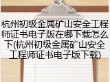 杭州初级金属矿山安全工程师证书电子版在哪下载怎么下(杭州初级金属矿山安全工程师证书电子版下载)